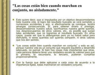 "Las cosas están bien cuando marchan en conjunto, no aisladamente." Esto quiere decir, que si impulsados por un objetivo desacomodamos toda nuestra vida, el logro del resultado buscado se verá sometido a numerosos accidentes y aún, si efectivamente se consigue, tendrá amargas consecuencias. Si, para obtener dinero o prestigio, desacomodamos nuestra salud, sacrificamos nuestra gente querida, nos despreocupamos de otros valores, etc., es posible que surjan tales accidentes, que no logremos el resultado buscado. En otros casos, puede ser que lo obtengamos pero ya no habrá salud para disfrutarlo, ni seres queridos con quienes compartir, ni otros valores que nos den sentido.  “ Las cosas están bien cuando marchan en conjunto” y esto es así, porque nuestra vida es un conjunto que requiere equilibrio y desarrollo adecuado, no parcial. Si bien hay cosas más importantes que otras, cada persona debería tener una verdadera escala de valores para que lo primario, lo secundario, lo terciario, pudieran cumplirse proporcionalmente.  Con la fuerza que debe aplicarse a cada cosa de acuerdo a la importancia fijada, todas marcharían en verdadero conjunto. 