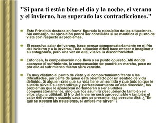 "Si para tí están bien el día y la noche, el verano y el invierno, has superado las contradicciones." Este Principio destaca en forma figurada la oposición de las situaciones. Sin embargo, tal oposición podrá ser conciliada si se modifica el punto de vista con respecto al problemas.  El excesivo calor del verano, hace pensar compensatoriamente en el frío del invierno y a la inversa. Toda situación difícil hace evocar o imaginar a su antagónica, pero una vez en ella, vuelve la disconformidad.  Entonces, la compensación nos lleva a su punto opuesto. Allí donde aparezca el sufrimiento, la compensación se pondrá en marcha, pero no por ello el sufrimiento mismo será vencido.  Es muy distinto el punto de vista y el comportamiento frente a las dificultades, por parte de quien está orientado por un sentido de vida definido. Si alguien cree que su vida tiene un sentido y que todo lo que le sucede sirve a su aprendizaje y perfeccionamiento en esa dirección, los problemas que le aparezcan no tenderán a ser eludidos compensatoriamente, sino que los asumirá descubriendo también en ellos alguna utilidad. El frío del invierno será aprovechable y también el calor del verano y cuando cada uno se presente, esa persona dirá: ¿”En qué se oponen las estaciones, si ambas me sirven”? 