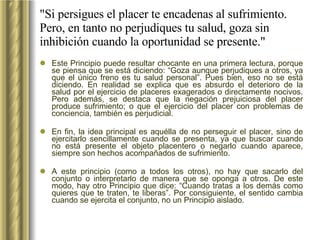 "Si persigues el placer te encadenas al sufrimiento. Pero, en tanto no perjudiques tu salud, goza sin inhibición cuando la oportunidad se presente." Este Principio puede resultar chocante en una primera lectura, porque se piensa que se está diciendo: “Goza aunque perjudiques a otros, ya que el único freno es tu salud personal”. Pues bien, eso no se está diciendo. En realidad se explica que es absurdo el deterioro de la salud por el ejercicio de placeres exagerados o directamente nocivos. Pero además, se destaca que la negación prejuiciosa del placer produce sufrimiento; o que el ejercicio del placer con problemas de conciencia, también es perjudicial.  En fin, la idea principal es aquélla de no perseguir el placer, sino de ejercitarlo sencillamente cuando se presenta, ya que buscar cuando no está presente el objeto placentero o negarlo cuando aparece, siempre son hechos acompañados de sufrimiento.  A este principio (como a todos los otros), no hay que sacarlo del conjunto o interpretarlo de manera que se oponga a otros. De este modo, hay otro Principio que dice: “Cuando tratas a los demás como quieres que te traten, te liberas”. Por consiguiente, el sentido cambia cuando se ejercita el conjunto, no un Principio aislado. 