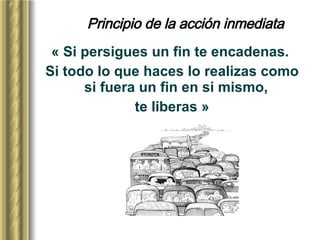 Principio de la acción inmediata « Si persigues un fin te encadenas.  Si todo lo que haces lo realizas como si fuera un fin en si mismo,  te liberas » 