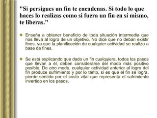 "Si persigues un fin te encadenas. Si todo lo que haces lo realizas como si fuera un fin en sí mismo, te liberas." Enseña a obtener beneficio de toda situación intermedia que nos lleva al logro de un objetivo. No dice que no deban existir fines, ya que la planificación de cualquier actividad se realiza a base de fines.  Se está explicando que dado un fin cualquiera, todos los pasos que llevan a él, deben considerarse del modo más positivo posible. De otro modo, cualquier actividad anterior al logro del fin produce sufrimiento y por lo tanto, si es que el fin se logra, pierde sentido por el costo vital que representa el sufrimiento invertido en los pasos. 