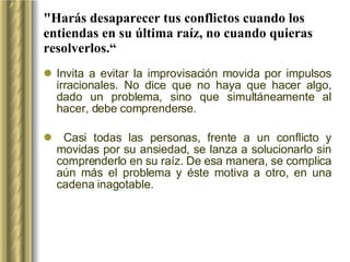 "Harás desaparecer tus conflictos cuando los entiendas en su última raíz, no cuando quieras resolverlos.“ Invita a evitar la improvisación movida por impulsos irracionales. No dice que no haya que hacer algo, dado un problema, sino que simultáneamente al hacer, debe comprenderse. Casi todas las personas, frente a un conflicto y movidas por su ansiedad, se lanza a solucionarlo sin comprenderlo en su raíz. De esa manera, se complica aún más el problema y éste motiva a otro, en una cadena inagotable. 