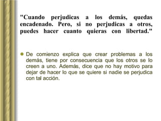 "Cuando perjudicas a los demás, quedas encadenado. Pero, si no perjudicas a otros, puedes hacer cuanto quieras con libertad." De comienzo explica que crear problemas a los demás, tiene por consecuencia que los otros se lo creen a uno. Además, dice que no hay motivo para dejar de hacer lo que se quiere si nadie se perjudica con tal acción. 