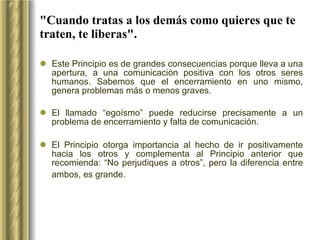 "Cuando tratas a los demás como quieres que te traten, te liberas". Este Principio es de grandes consecuencias porque lleva a una apertura, a una comunicación positiva con los otros seres humanos. Sabemos que el encerramiento en uno mismo, genera problemas más o menos graves.  El llamado “egoísmo” puede reducirse precisamente a un problema de encerramiento y falta de comunicación.  El Principio otorga importancia al hecho de ir positivamente hacia los otros y complementa al Principio anterior que recomienda: “No perjudiques a otros”, pero la diferencia entre ambos, es grande.   