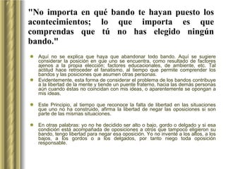 "No importa en qué bando te hayan puesto los acontecimientos; lo que importa es que comprendas que tú no has elegido ningún bando." Aquí no se explica que haya que abandonar todo bando. Aquí se sugiere considerar la posición en que uno se encuentra, como resultado de factores ajenos a la propia elección; factores educacionales, de ambiente, etc. Tal actitud hace retroceder el fanatismo, al tiempo que permite comprender los bandos y las posiciones que asumen otras personas.  Evidentemente, esta forma de considerar el problema de los bandos contribuye a la libertad de la mente y tiende un puente fraterno, hacia las demás personas aún cuando éstas no coincidan con mis ideas, o aparentemente se opongan a mis ideas.  Este Principio, al tiempo que reconoce la falta de libertad en las situaciones que uno no ha construido, afirma la libertad de negar las oposiciones si son parte de las mismas situaciones.  En otras palabras: yo no he decidido ser alto o bajo, gordo o delgado y si esa condición está acompañada de oposiciones a otros que tampoco eligieron su bando, tengo libertad para negar esa oposición. Yo no inventé a los altos, a los bajos, a los gordos o a los delgados, por tanto niego toda oposición responsable.  