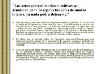 "Los actos contradictorios o unitivos se acumulan en tí. Si repites tus actos de unidad interna, ya nada podrá detenerte." Aquí se quiere decir que todo acto que se realiza queda grabado en la memoria y desde allí influye en las otras vías. Por tanto, la repetición de actos que dan unidad interna o que generan contradicción, van formando una conducta que condiciona a las acciones posteriores en alguno de los dos sentidos. Repetir los actos de unidad interna, significa ejercitar los Principios en la vida diaria. También se da a entender que no se trata de la repetición de un acto (o de un Principio aislado), sino de un conjunto de actos de unidad interna.  Sin duda que al ejercitar todos los Principios, nos encontramos con una disciplina integral, capaz de ir transformando nuestra condición sufriente en una nueva forma de vida de creciente unidad interna y, por tanto, de creciente felicidad.  A veces, sumando actos contradictorios, se construye la vida de una persona o de un conjunto humano. También sucede que pueden aparecer muchos resultados exitosos durante un tiempo, pero antes o después se producirá la catástrofe porque la base de toda esa vida es falsa. Mucha gente ve solamente las anécdotas exitosas, pero no alcanza a comprender el proceso de esa vida y, sobre todo, su absurdo final.   