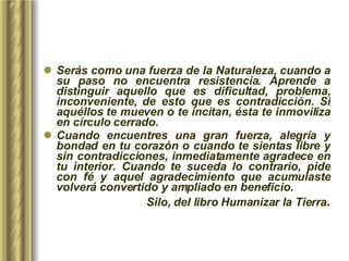 Serás como una fuerza de la Naturaleza, cuando a su paso no encuentra resistencia. Aprende a distinguir aquello que es dificultad, problema, inconveniente, de esto que es contradicción. Si aquéllos te mueven o te incitan, ésta te inmoviliza en círculo cerrado.  Cuando encuentres una gran fuerza, alegría y bondad en tu corazón o cuando te sientas libre y sin contradicciones, inmediatamente agradece en tu interior. Cuando te suceda lo contrario, pide con fé y aquel agradecimiento que acumulaste volverá convertido y ampliado en beneficio.  Silo, del libro Humanizar la Tierra . 
