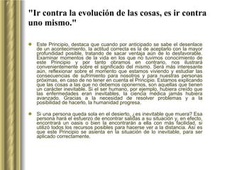 "Ir contra la evolución de las cosas, es ir contra uno mismo." Este Principio, destaca que cuando por anticipado se sabe el desenlace de un acontecimiento, la actitud correcta es la de aceptarlo con la mayor profundidad posible, tratando de sacar ventaja aún de lo desfavorable. Examinar momentos de la vida en los que no tuvimos conocimiento de este Principio y por tanto obramos en contrario, nos ilustrará convenientemente sobre el significado del mismo. Será más interesante aún, reflexionar sobre el momento que estamos viviendo y estudiar las consecuencias de sufrimiento para nosotros y para nuestras personas próximas, en caso de no tener en cuenta el Principio. Estamos explicando que las cosas a las que no debemos oponernos, son aquellas que tienen un carácter inevitable. Si el ser humano, por ejemplo, hubiera creído que las enfermedades eran inevitables, la ciencia médica jamás hubiera avanzado. Gracias a la necesidad de resolver problemas y a la posibilidad de hacerlo, la humanidad progresa.  Si una persona queda sola en el desierto, ¿es inevitable que muera? Esa persona hará el esfuerzo de encontrar salidas a su situación y, en efecto, encontrará un oasis o bien la encontrarán a ella con más facilidad, si utilizó todos los recursos posibles para hacerse ver a la distancia. Así es que este Principio se asienta en la situación de lo inevitable, para ser aplicado correctamente. 