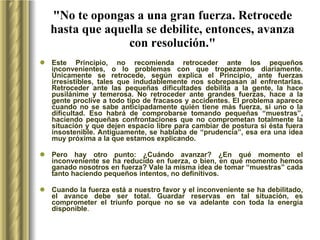 "No te opongas a una gran fuerza. Retrocede hasta que aquella se debilite, entonces, avanza con resolución." Este Principio, no recomienda retroceder ante los pequeños inconvenientes, o lo problemas con que tropezamos diariamente. Únicamente se retrocede, según explica el Principio, ante fuerzas irresistibles, tales que indudablemente nos sobrepasan al enfrentarlas. Retroceder ante las pequeñas dificultades debilita a la gente, la hace pusilánime y temerosa. No retroceder ante grandes fuerzas, hace a la gente proclive a todo tipo de fracasos y accidentes. El problema aparece cuando no se sabe anticipadamente quién tiene más fuerza, si uno o la dificultad. Eso habrá de comprobarse tomando pequeñas “muestras”, haciendo pequeñas confrontaciones que no comprometan totalmente la situación y que dejen espacio libre para cambiar de postura si ésta fuera insostenible. Antiguamente, se hablaba de “prudencia”, esa era una idea muy próxima a la que estamos explicando.  Pero hay otro punto: ¿Cuándo avanzar? ¿En qué momento el inconveniente se ha reducido en fuerza, o bien, en qué momento hemos ganado nosotros en fuerza? Vale la misma idea de tomar “muestras” cada tanto haciendo pequeños intentos, no definitivos.  Cuando la fuerza está a nuestro favor y el inconveniente se ha debilitado, el avance debe ser total. Guardar reservas en tal situación, es comprometer el triunfo porque no se va adelante con toda la energía disponible . 