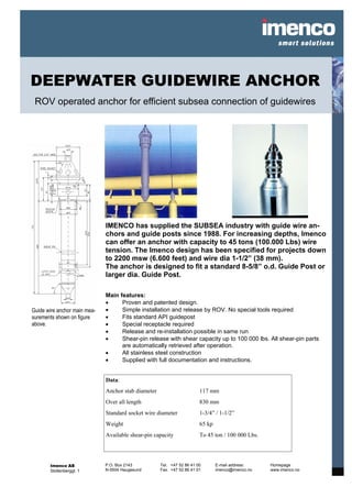 DEEPWATER GUIDEWIRE ANCHOR
 ROV operated anchor for efficient subsea connection of guidewires




                              IMENCO has supplied the SUBSEA industry with guide wire an-
                              chors and guide posts since 1988. For increasing depths, Imenco
                              can offer an anchor with capacity to 45 tons (100.000 Lbs) wire
                              tension. The Imenco design has been specified for projects down
                              to 2200 msw (6.600 feet) and wire dia 1-1/2” (38 mm).
                              The anchor is designed to fit a standard 8-5/8” o.d. Guide Post or
                              larger dia. Guide Post.

                              Main features:
                              •     Proven and patented design.
Guide wire anchor main mea-   •     Simple installation and release by ROV. No special tools required
surements shown on figure     •     Fits standard API guidepost
above.                        •     Special receptacle required
                              •     Release and re-installation possible in same run
                              •     Shear-pin release with shear capacity up to 100 000 lbs. All shear-pin parts
                                    are automatically retrieved after operation.
                              •     All stainless steel construction
                              •     Supplied with full documentation and instructions.


                              Data:
                              Anchor stab diameter                      117 mm
                              Over all length                           830 mm
                              Standard socket wire diameter             1-3/4” / 1-1/2”
                              Weight                                    65 kp
                              Available shear-pin capacity              To 45 ton / 100 000 Lbs.




       Imenco AS              P.O. Box 2143          Tel. +47 52 86 41 00       E-mail address:    Homepage
       Stoltenberggt. 1       N-5504 Haugesund       Fax. +47 52 86 41 01       imenco@imenco.no   www.imenco.no
 