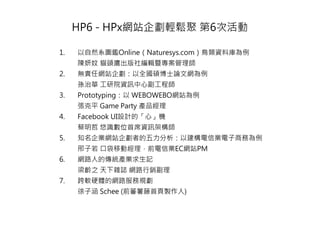 HP6 - HPx網站企劃輕鬆聚 第6次活動

1.   以自然系圖鑑Online（Naturesys.com）鳥類資料庫為例
     陳妍妏 貓頭鷹出版社編輯暨專案管理師
2.   無責任網站企劃：以全國碩博士論文網為例
     孫治華 工研院資訊中心副工程師
3.   Prototyping：以 WEBOWEBO網站為例
     張克平 Game Party 產品經理
4.   Facebook UI設計的「心」機
     蔡明哲 悠識數位首席資訊架構師
5.   知名企業網站企劃者的五力分析：以建構電信業電子商務為例
     邢子若 口袋移動經理，前電信業EC網站PM
6.   網路人的傳統產業求生記
     梁齡之 天下雜誌 網路行銷副理
7.   跨軟硬體的網路服務規劃
     徐子涵 Schee (前蕃薯藤首頁製作人)
 