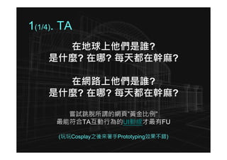 1(1/4). TA
      在地球上他們是誰?
    是什麼? 在哪? 每天都在幹麻?

      在網路上他們是誰?
    是什麼? 在哪? 每天都在幹麻?

        嘗試跳脫所謂的網頁”黃金比例”
      最能符合TA互動行為的UI動線才最有FU

      (玩玩Cosplay之後來著手Prototyping效果不錯)
 