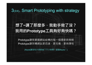 3(3/4). Smart Prototyping with strategy


  想了~講了那麼多，我動手做了沒？
  我用的Prototype工具夠好夠快嗎？

   Prototype讓我掌握網站結構的每一個環節與策略
   Prototype讓架構網站更迅速、更完備、更有彈性

       (Axure讓我和大家都省下不少時間！謝謝Axure！)
 
