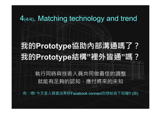 4(4/4). Matching technology and trend


我的Prototype協助內部溝通嗎了？
我的Prototype結構”裡外皆通”嗎？

    執行同時與技術人員共同做最佳的調整
    就能有足夠的認知，應付將來的未知

例：喂! 今天登入頁面沒弄好Facebook connect別想給我下班喔!! (誤)
 