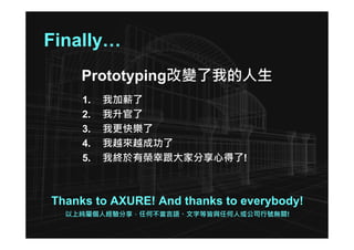 Finally…
    Prototyping改變了我的人生
     1.   我加薪了
     2.   我升官了
     3.   我更快樂了
     4.   我越來越成功了
     5.   我終於有榮幸跟大家分享心得了!



Thanks to AXURE! And thanks to everybody!
  以上純屬個人經驗分享，任何不當言語、文字等皆與任何人或公司行號無關!
 