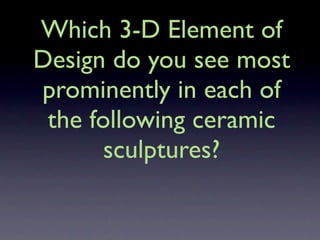 Which 3-D Element of
Design do you see most
prominently in each of
 the following ceramic
       sculptures?
 