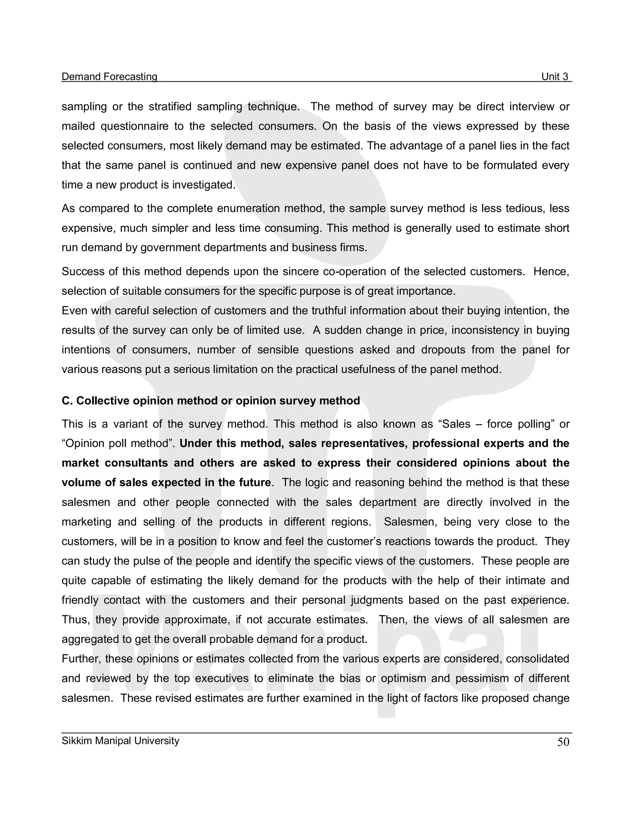 Demand Forecasting                                                                                         Unit 3 

sampling  or  the  stratified  sampling  technique.    The  method  of  survey  may  be  direct  interview  or 
mailed  questionnaire  to  the  selected  consumers.  On  the  basis  of  the  views  expressed  by  these 
selected consumers, most likely demand may be estimated. The advantage of a panel lies in the fact 
that  the  same  panel  is  continued  and  new  expensive  panel  does  not  have  to  be  formulated  every 
time a new product is investigated. 

As compared to the complete enumeration method, the sample survey method is less tedious, less 
expensive, much simpler and less time consuming. This method is generally used to estimate short 
run demand by government departments and business firms. 

Success of this method depends upon the sincere co­operation of the selected customers.  Hence, 
selection of suitable consumers for the specific purpose is of great importance. 
Even with careful selection of customers and the truthful information about their buying intention, the 
results of the survey can only be of limited use.  A sudden change in price, inconsistency in buying 
intentions  of  consumers,  number  of  sensible  questions  asked  and  dropouts  from  the  panel  for 
various reasons put a serious limitation on the practical usefulness of the panel method. 

C. Collective opinion method or opinion survey method 

This  is  a  variant  of  the  survey  method.  This  method  is  also  known  as  “Sales  –  force  polling”  or 
“Opinion poll method”. Under this method, sales representatives, professional experts and the 
market  consultants  and  others  are  asked  to  express  their  considered  opinions  about  the 
volume of sales expected in the future.  The logic and reasoning behind the method is that these 
salesmen  and  other  people  connected  with  the  sales  department  are  directly  involved  in  the 
marketing  and  selling  of  the  products  in  different  regions.    Salesmen,  being  very  close  to  the 
customers, will be in a position to know and feel the customer’s reactions towards the product.  They 
can study the pulse of the people and identify the specific views of the customers.  These people are 
quite  capable  of  estimating  the  likely  demand  for  the  products  with  the  help  of  their  intimate  and 
friendly  contact  with  the  customers  and  their  personal  judgments  based  on  the  past  experience. 
Thus,  they  provide  approximate,  if  not  accurate  estimates.    Then,  the  views  of  all  salesmen  are 
aggregated to get the overall probable demand for a product. 
Further, these opinions or estimates collected from the various experts are considered, consolidated 
and  reviewed  by  the  top  executives  to  eliminate  the  bias  or  optimism  and  pessimism  of  different 
salesmen.  These revised estimates are further examined in the light of factors like proposed change


Sikkim Manipal University                                                                                      50 
 