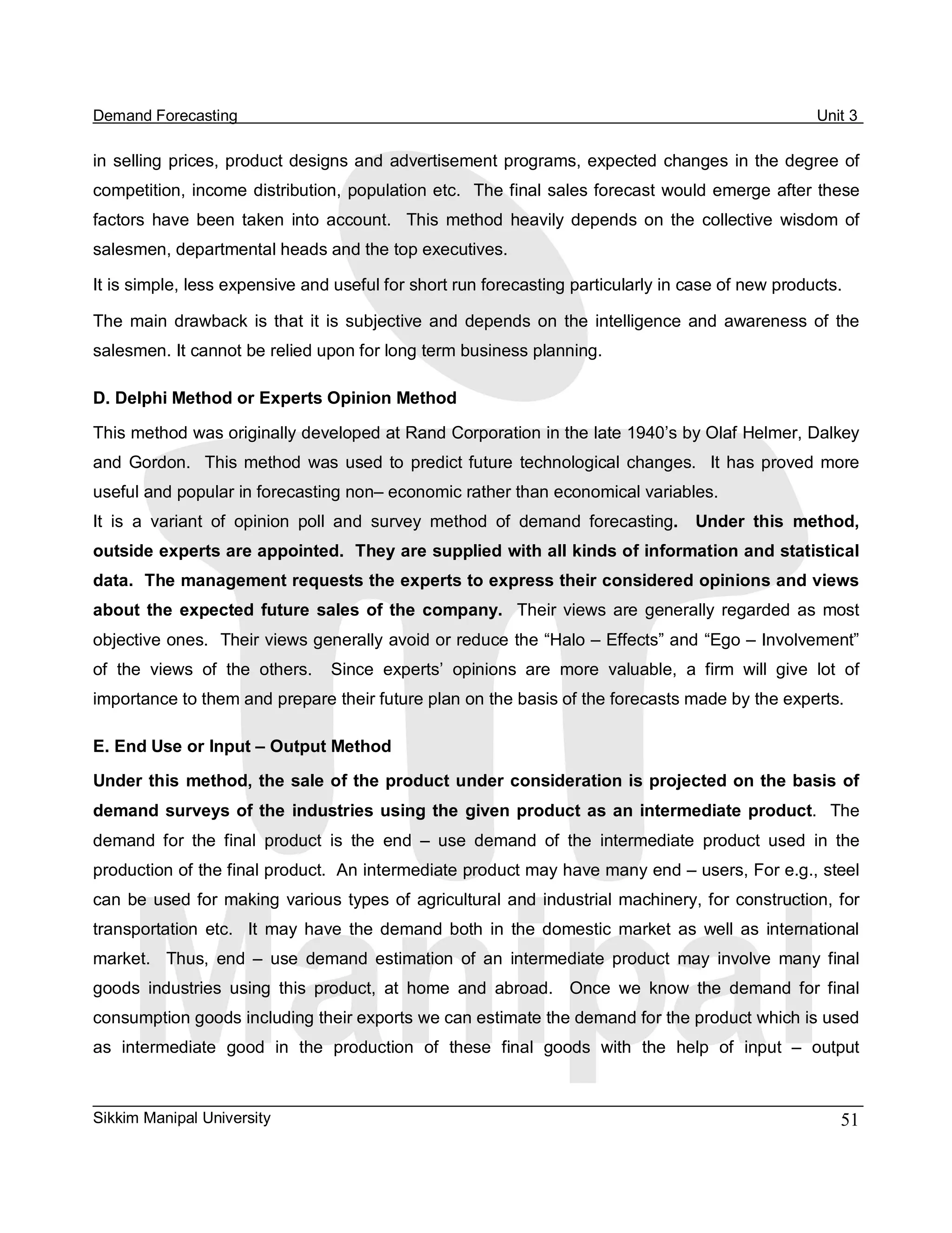 Demand Forecasting                                                                                         Unit 3 

in  selling  prices, product  designs and  advertisement  programs,  expected  changes  in  the degree  of 
competition, income distribution, population etc.  The final sales forecast would emerge after these 
factors  have  been  taken  into  account.    This  method  heavily  depends  on  the  collective  wisdom  of 
salesmen, departmental heads and the top executives. 

It is simple, less expensive and useful for short run forecasting particularly in case of new products. 

The  main  drawback  is  that  it  is  subjective  and  depends  on  the  intelligence  and  awareness  of  the 
salesmen. It cannot be relied upon for long term business planning. 

D. Delphi Method or Experts Opinion Method 

This method was originally developed at Rand Corporation in the late 1940’s by Olaf Helmer, Dalkey 
and  Gordon.    This  method  was  used  to  predict  future  technological  changes.    It  has  proved  more 
useful and popular in forecasting non– economic rather than economical variables. 
It  is  a  variant  of  opinion  poll  and  survey  method  of  demand  forecasting.    Under  this  method, 
outside experts are appointed.  They are supplied with all kinds of information and statistical 
data.  The management requests the experts to express their considered opinions and views 
about  the  expected  future  sales  of  the  company.  Their  views  are  generally  regarded  as  most 
objective ones.  Their views generally avoid or reduce the “Halo – Effects” and “Ego – Involvement” 
of  the  views  of  the  others.    Since  experts’  opinions  are  more  valuable,  a  firm  will  give  lot  of 
importance to them and prepare their future plan on the basis of the forecasts made by the experts. 

E. End Use or Input – Output Method 
Under this  method, the sale of the product under consideration is projected on the basis  of 
demand  surveys  of  the  industries  using  the  given  product  as  an  intermediate  product.    The 
demand  for  the  final  product  is  the  end  –  use  demand  of  the  intermediate  product  used  in  the 
production of the final product.  An intermediate product may have many end – users, For e.g., steel 
can  be  used for  making  various  types  of  agricultural  and  industrial  machinery, for  construction, for 
transportation  etc.    It  may  have  the  demand  both  in  the  domestic  market  as  well  as  international 
market.    Thus,  end  –  use  demand  estimation  of  an  intermediate  product  may  involve  many  final 
goods  industries  using  this  product,  at  home  and  abroad.    Once  we  know  the  demand  for  final 
consumption goods including their exports we can estimate the demand for the product which is used 
as  intermediate  good  in  the  production  of  these  final  goods  with  the  help  of  input  –  output



Sikkim Manipal University                                                                                     51 
 