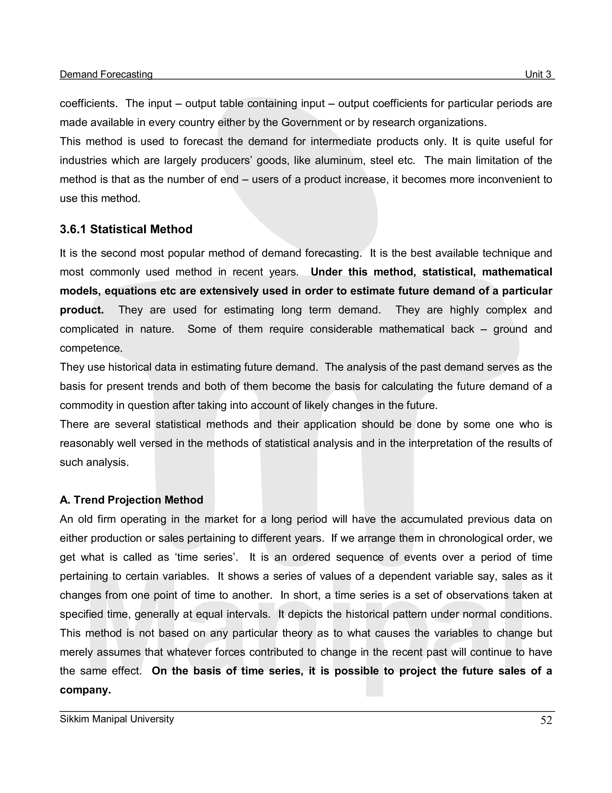 Demand Forecasting                                                                                         Unit 3 

coefficients.  The input – output table containing input – output coefficients for particular periods are 
made available in every country either by the Government or by research organizations. 
This  method  is  used  to  forecast  the  demand  for  intermediate  products  only.  It  is  quite  useful  for 
industries  which are  largely  producers’  goods,  like  aluminum,  steel  etc.    The  main  limitation  of  the 
method is that as the number of end – users of a product increase, it becomes more inconvenient to 
use this method. 

3.6.1 Statistical Method 
It is the second most popular method of demand forecasting.  It is the best available technique and 
most  commonly  used  method  in  recent  years.  Under  this  method,  statistical,  mathematical 
models, equations etc are extensively used in order to estimate future demand of a particular 
product.     They  are  used  for  estimating  long  term  demand.    They  are  highly  complex  and 
complicated  in  nature.    Some  of  them  require  considerable  mathematical  back  –  ground  and 
competence. 
They use historical data in estimating future demand.  The analysis of the past demand serves as the 
basis for present trends and both of them become the basis for calculating the future demand of a 
commodity in question after taking into account of likely changes in the future. 
There  are  several  statistical  methods  and  their  application  should  be  done  by  some  one  who  is 
reasonably well versed in the methods of statistical analysis and in the interpretation of the results of 
such analysis. 


A. Trend Projection Method 
An  old  firm  operating  in  the  market  for  a  long  period  will  have  the  accumulated  previous  data  on 
either production or sales pertaining to different years.  If we arrange them in chronological order, we 
get  what  is  called  as  ‘time  series’.    It  is  an  ordered  sequence  of  events  over  a  period  of  time 
pertaining to certain variables.  It shows a series of values of a dependent variable say, sales as it 
changes from one point of time to another.  In short, a time series is a set of observations taken at 
specified time, generally at equal intervals.  It depicts the historical pattern under normal conditions. 
This  method  is  not  based  on  any  particular  theory  as  to  what  causes  the  variables  to  change  but 
merely assumes that whatever forces contributed to change in the recent past will continue to have 
the  same  effect.  On  the  basis  of  time  series,  it  is  possible  to  project  the  future  sales  of  a 
company.

Sikkim Manipal University                                                                                      52 
 