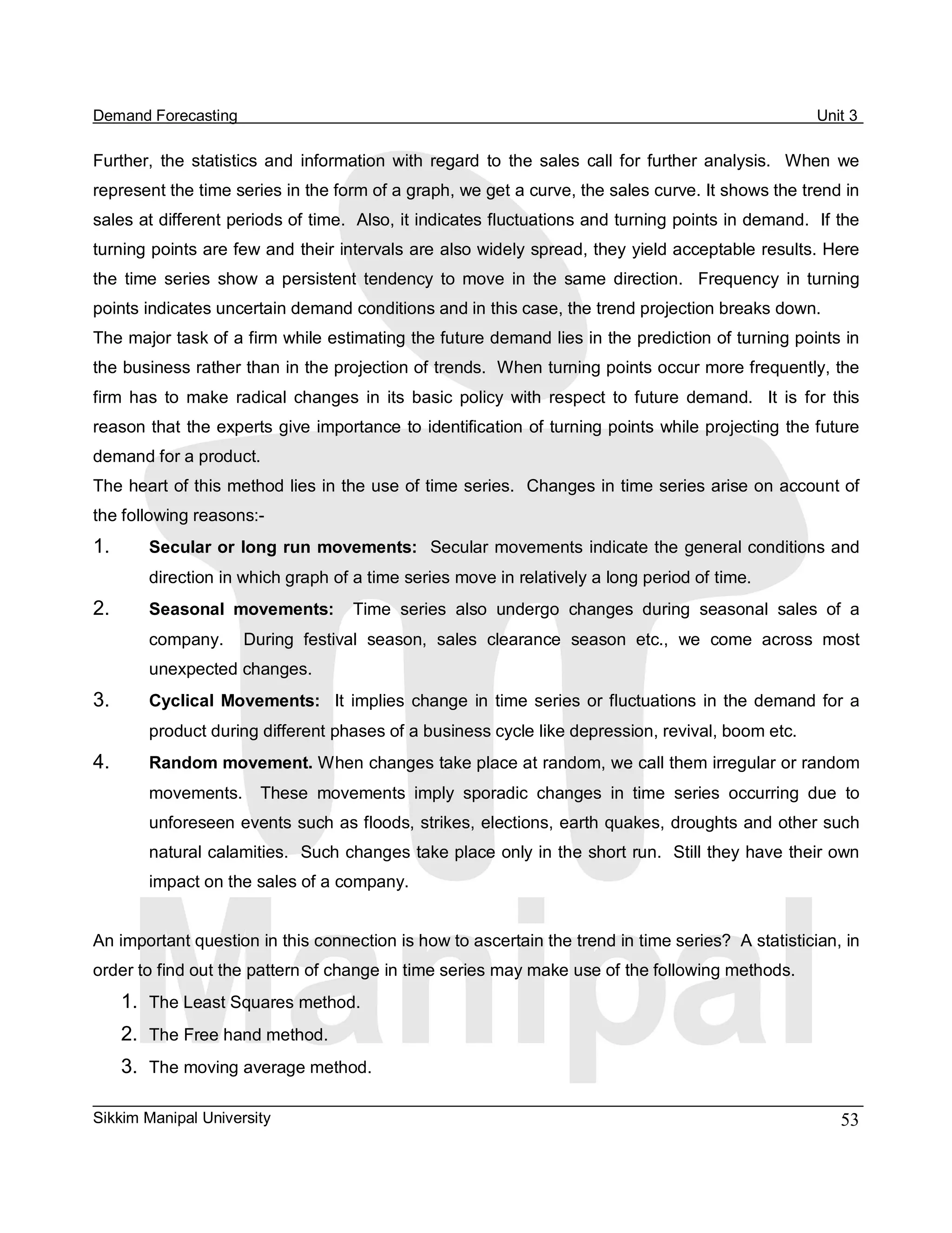 Demand Forecasting                                                                                             Unit 3 

Further,  the  statistics  and  information  with  regard  to  the  sales  call  for  further  analysis.    When  we 
represent the time series in the form of a graph, we get a curve, the sales curve. It shows the trend in 
sales at different periods of time.  Also, it indicates fluctuations and turning points in demand.  If the 
turning points are few and their intervals are also widely spread, they yield acceptable results. Here 
the  time  series  show  a  persistent  tendency  to  move  in  the  same  direction.    Frequency  in  turning 
points indicates uncertain demand conditions and in this case, the trend projection breaks down. 
The major task of a firm while estimating the future demand lies in the prediction of turning points in 
the business rather than in the projection of trends.  When turning points occur more frequently, the 
firm  has  to  make  radical  changes  in  its  basic  policy  with  respect  to  future  demand.    It  is  for  this 
reason that the experts give importance to identification of turning points while projecting the future 
demand for a product. 
The heart of this method lies in the use of time series.  Changes in time series arise on account of 
the following reasons:­ 
1.       Secular or long run movements:  Secular movements indicate the general conditions and 
         direction in which graph of a time series move in relatively a long period of time. 
2.       Seasonal  movements:  Time  series  also  undergo  changes  during  seasonal  sales  of  a 
         company.    During  festival  season,  sales  clearance  season  etc.,  we  come  across  most 
         unexpected changes. 
3.       Cyclical  Movements:  It  implies  change  in  time  series  or  fluctuations  in  the  demand  for  a 
         product during different phases of a business cycle like depression, revival, boom etc. 
4.       Random movement. When changes take place at random, we call them irregular or random 
         movements.    These  movements  imply  sporadic  changes  in  time  series  occurring  due  to 
         unforeseen events such as floods, strikes, elections, earth quakes, droughts and other such 
         natural calamities.  Such changes take place only in the short run.  Still they have their own 
         impact on the sales of a company. 


An important question in this connection is how to ascertain the trend in time series?  A statistician, in 
order to find out the pattern of change in time series may make use of the following methods. 
      1.  The Least Squares method. 
      2.  The Free hand method. 
      3.  The moving average method.

Sikkim Manipal University                                                                                          53 
 