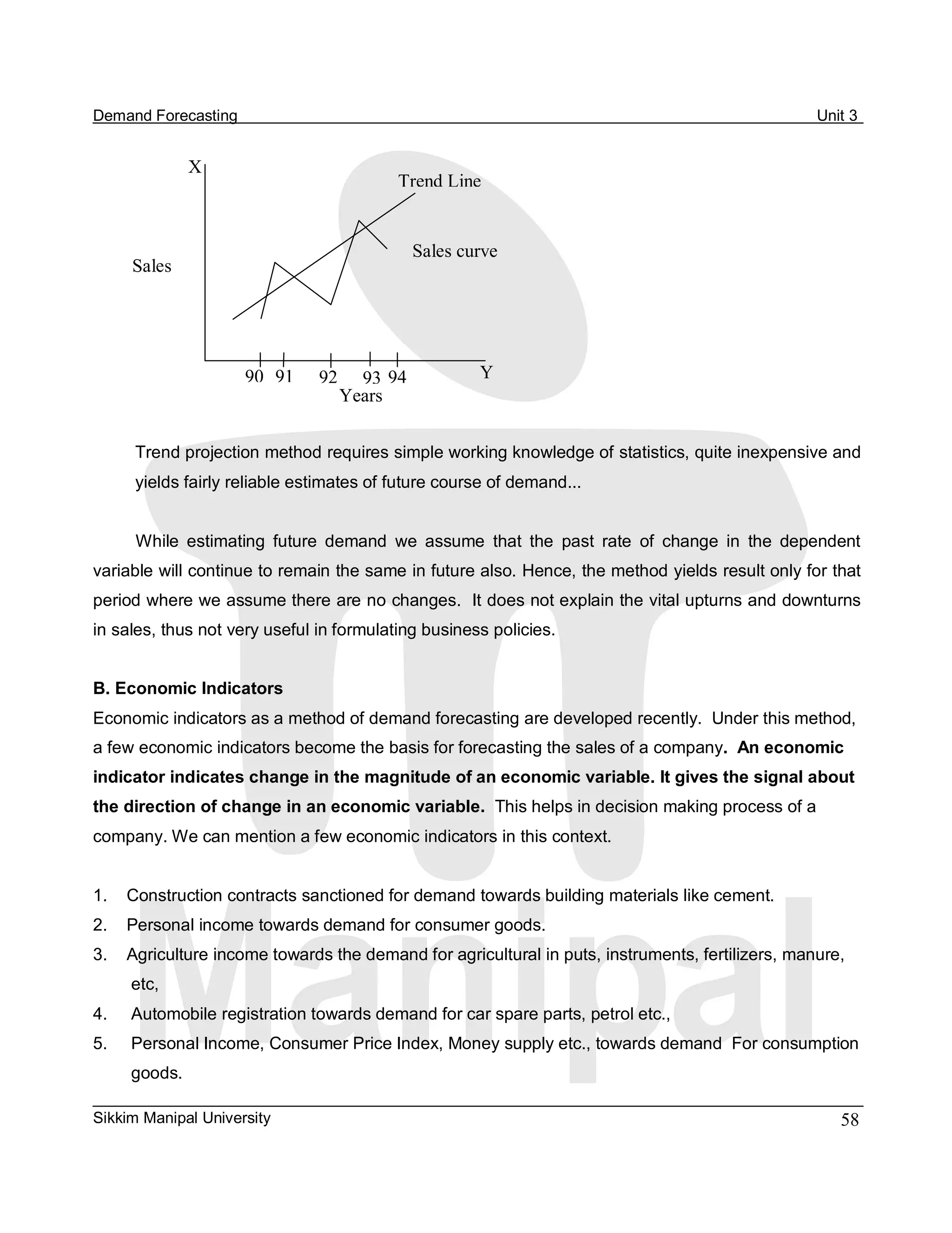 Demand Forecasting                                                                                  Unit 3 


                X 
                                          Trend Line 


                                              Sales curve 
      Sales 




                      90  91    92  93  94             Y 
                                  Years


      Trend projection method requires simple working knowledge of statistics, quite inexpensive and 
      yields fairly reliable estimates of future course of demand... 


      While  estimating  future  demand  we  assume  that  the  past  rate  of  change  in  the  dependent 
variable will continue to remain the same in future also. Hence, the method yields result only for that 
period where we assume there are no changes.  It does not explain the vital upturns and downturns 
in sales, thus not very useful in formulating business policies. 


B. Economic Indicators 
Economic indicators as a method of demand forecasting are developed recently.  Under this method, 
a few economic indicators become the basis for forecasting the sales of a company.  An economic 
indicator indicates change in the magnitude of an economic variable. It gives the signal about 
the direction of change in an economic variable.  This helps in decision making process of a 
company. We can mention a few economic indicators in this context. 


1.    Construction contracts sanctioned for demand towards building materials like cement. 
2.  Personal income towards demand for consumer goods. 
3.  Agriculture income towards the demand for agricultural in puts, instruments, fertilizers, manure, 
      etc, 
4.    Automobile registration towards demand for car spare parts, petrol etc., 
5.    Personal Income, Consumer Price Index, Money supply etc., towards demand  For consumption 
      goods. 

Sikkim Manipal University                                                                              58 
 