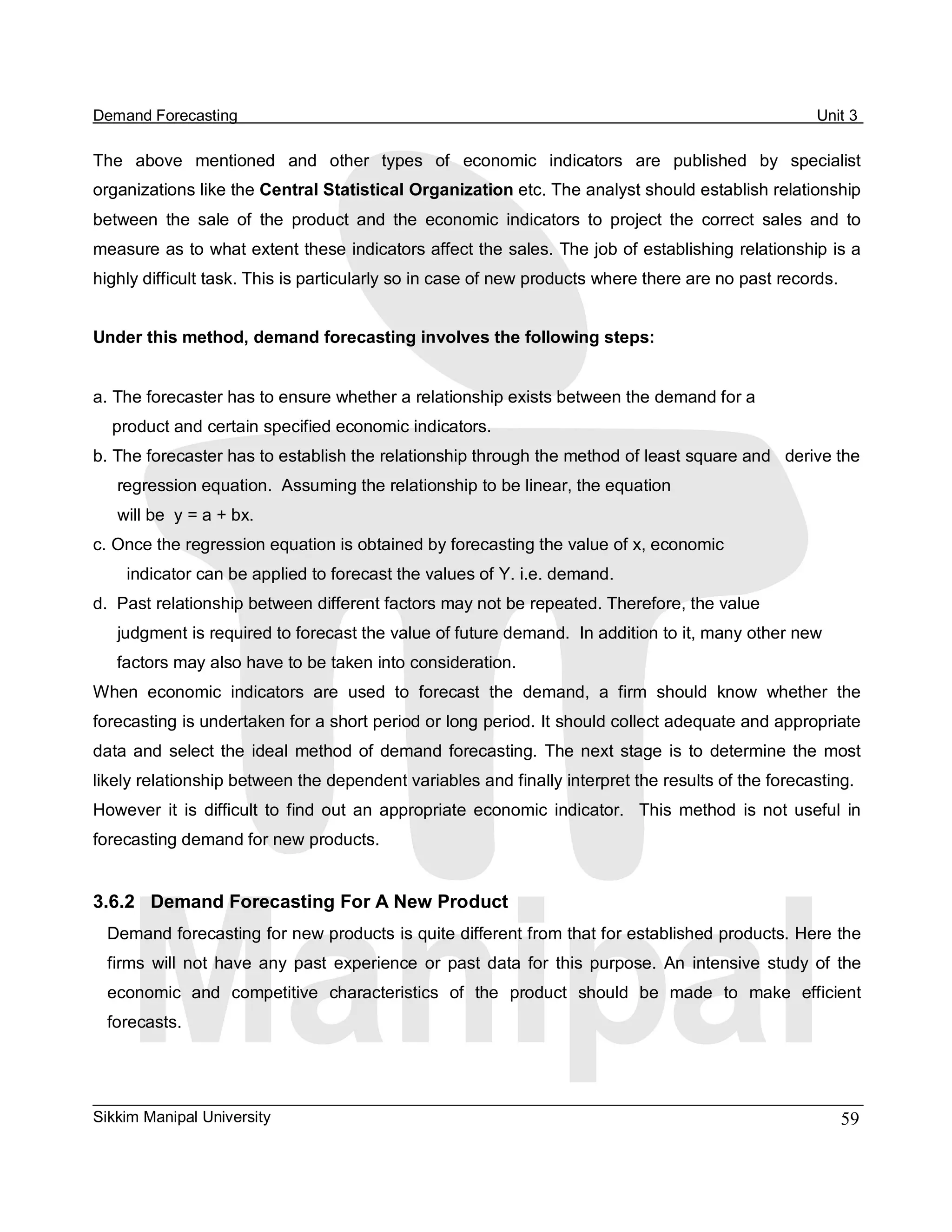 Demand Forecasting                                                                                            Unit 3 

The  above  mentioned  and  other  types  of  economic  indicators  are  published  by  specialist 
organizations like the Central Statistical Organization etc. The analyst should establish relationship 
between  the  sale  of  the  product  and  the  economic  indicators  to  project  the  correct  sales  and  to 
measure as to what extent these indicators affect the sales. The job of establishing relationship is a 
highly difficult task. This is particularly so in case of new products where there are no past records. 


Under this method, demand forecasting involves the following steps: 


a. The forecaster has to ensure whether a relationship exists between the demand for a 
  product and certain specified economic indicators. 
b. The forecaster has to establish the relationship through the method of least square and   derive the 
   regression equation.  Assuming the relationship to be linear, the equation 
   will be  y = a + bx. 
c. Once the regression equation is obtained by forecasting the value of x, economic 
     indicator can be applied to forecast the values of Y. i.e. demand. 
d.  Past relationship between different factors may not be repeated. Therefore, the value 
   judgment is required to forecast the value of future demand.  In addition to it, many other new 
   factors may also have to be taken into consideration. 
When  economic  indicators  are  used  to  forecast  the  demand,  a  firm  should  know  whether  the 
forecasting is undertaken for a short period or long period. It should collect adequate and appropriate 
data  and  select  the  ideal  method  of  demand  forecasting.  The  next  stage  is  to  determine  the  most 
likely relationship between the dependent variables and finally interpret the results of the forecasting. 
However  it  is  difficult  to  find  out  an  appropriate  economic  indicator.    This  method  is  not  useful  in 
forecasting demand for new products. 


3.6.2  Demand Forecasting For A New Product 
  Demand forecasting for new products is quite different from that for established products. Here the 
  firms  will  not  have  any  past  experience  or  past  data  for  this  purpose.  An  intensive  study  of  the 
  economic  and  competitive  characteristics  of  the  product  should  be  made  to  make  efficient 
  forecasts.




Sikkim Manipal University                                                                                         59 
 