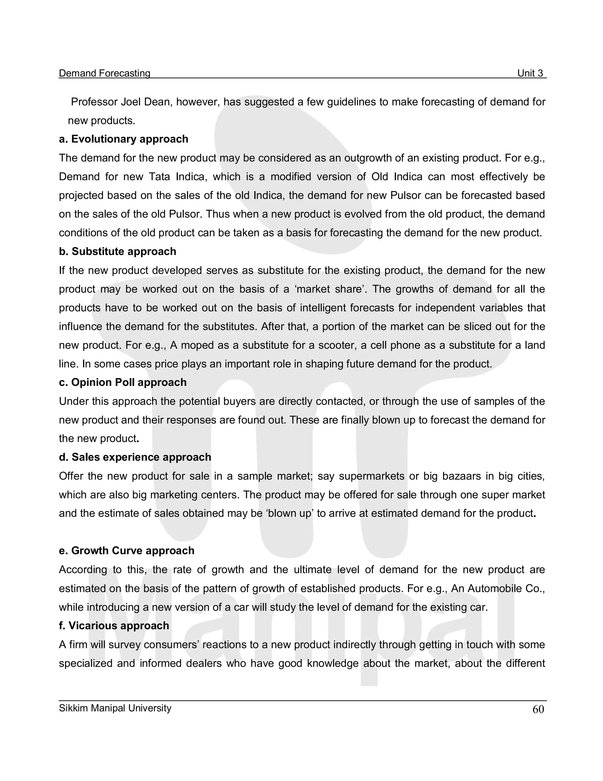Demand Forecasting                                                                                         Unit 3 

  Professor Joel Dean, however, has suggested a few guidelines to make forecasting of demand for 
  new products. 
a. Evolutionary approach 
The demand for the new product may be considered as an outgrowth of an existing product. For e.g., 
Demand  for  new  Tata  Indica,  which  is  a  modified  version  of  Old  Indica  can  most  effectively  be 
projected based on the sales of the old Indica, the demand for new Pulsor can be forecasted based 
on the sales of the old Pulsor. Thus when a new product is evolved from the old product, the demand 
conditions of the old product can be taken as a basis for forecasting the demand for the new product. 
b. Substitute approach 
If the new product developed serves as substitute for the existing product, the demand for the new 
product  may  be  worked  out  on  the  basis  of  a  ‘market  share’.  The  growths  of  demand  for  all  the 
products  have  to  be  worked  out  on  the basis  of intelligent forecasts for  independent  variables  that 
influence the demand for the substitutes. After that, a portion of the market can be sliced out for the 
new product. For e.g., A moped as a substitute for a scooter, a cell phone as a substitute for a land 
line. In some cases price plays an important role in shaping future demand for the product. 
c. Opinion Poll approach 
Under this approach the potential buyers are directly contacted, or through the use of samples of the 
new product and their responses are found out. These are finally blown up to forecast the demand for 
the new product. 
d. Sales experience approach 
Offer  the  new  product  for  sale  in  a  sample  market;  say  supermarkets  or  big  bazaars  in  big  cities, 
which are also big marketing centers. The product may be offered for sale through one super market 
and the estimate of sales obtained may be ‘blown up’ to arrive at estimated demand for the product. 


e. Growth Curve approach 
According  to  this,  the  rate  of  growth  and  the  ultimate  level  of  demand  for  the  new  product  are 
estimated on the basis of the pattern of growth of established products. For e.g., An Automobile Co., 
while introducing a new version of a car will study the level of demand for the existing car. 
f. Vicarious approach 
A firm will survey consumers’ reactions to a new product indirectly through getting in touch with some 
specialized  and  informed  dealers  who  have  good  knowledge  about  the  market,  about  the  different



Sikkim Manipal University                                                                                      60 
 