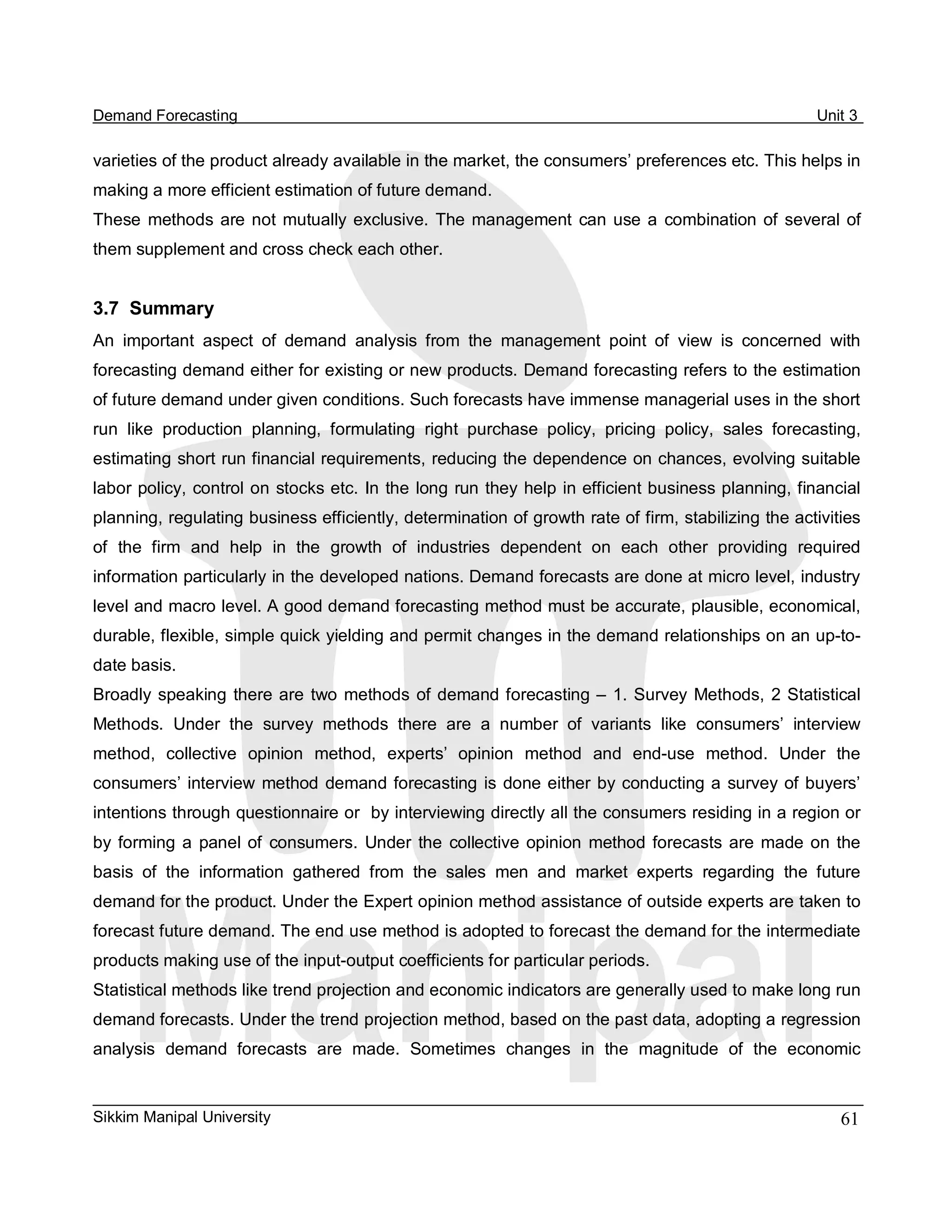 Demand Forecasting                                                                                     Unit 3 

varieties of the product already available in the market, the consumers’ preferences etc. This helps in 
making a more efficient estimation of future demand. 
These  methods  are  not  mutually  exclusive.  The  management  can  use  a  combination  of  several  of 
them supplement and cross check each other. 


3.7  Summary 
An  important  aspect  of  demand  analysis  from  the  management  point  of  view  is  concerned  with 
forecasting demand either for existing or new products. Demand forecasting refers to the estimation 
of future demand under given conditions. Such forecasts have immense managerial uses in the short 
run  like  production  planning,  formulating  right  purchase  policy,  pricing  policy,  sales  forecasting, 
estimating short run financial requirements, reducing the dependence on chances, evolving suitable 
labor policy, control on stocks etc. In the long run they help in efficient business planning, financial 
planning, regulating business efficiently, determination of growth rate of firm, stabilizing the activities 
of  the  firm  and  help  in  the  growth  of  industries  dependent  on  each  other  providing  required 
information particularly in the developed nations. Demand forecasts are done at micro level, industry 
level and macro level. A good demand forecasting method must be accurate, plausible, economical, 
durable, flexible, simple quick yielding and permit changes in the demand relationships on an up­to­ 
date basis. 
Broadly  speaking  there are  two  methods  of demand forecasting –  1. Survey  Methods,  2 Statistical 
Methods.  Under  the  survey  methods  there  are  a  number  of  variants  like  consumers’  interview 
method,  collective  opinion  method,  experts’  opinion  method  and  end­use  method.  Under  the 
consumers’  interview  method  demand forecasting  is  done either  by  conducting a  survey of buyers’ 
intentions through questionnaire or  by interviewing directly all the consumers residing in a region or 
by  forming  a  panel  of  consumers.  Under  the  collective  opinion  method  forecasts  are  made  on  the 
basis  of  the  information  gathered  from  the  sales  men  and  market  experts  regarding  the  future 
demand for the product. Under the Expert opinion method assistance of outside experts are taken to 
forecast future demand. The end use method is adopted to forecast the demand for the intermediate 
products making use of the input­output coefficients for particular periods. 
Statistical methods like trend projection and economic indicators are generally used to make long run 
demand forecasts. Under the trend projection method, based on the past data, adopting a regression 
analysis  demand  forecasts  are  made.  Sometimes  changes  in  the  magnitude  of  the  economic


Sikkim Manipal University                                                                                  61 
 