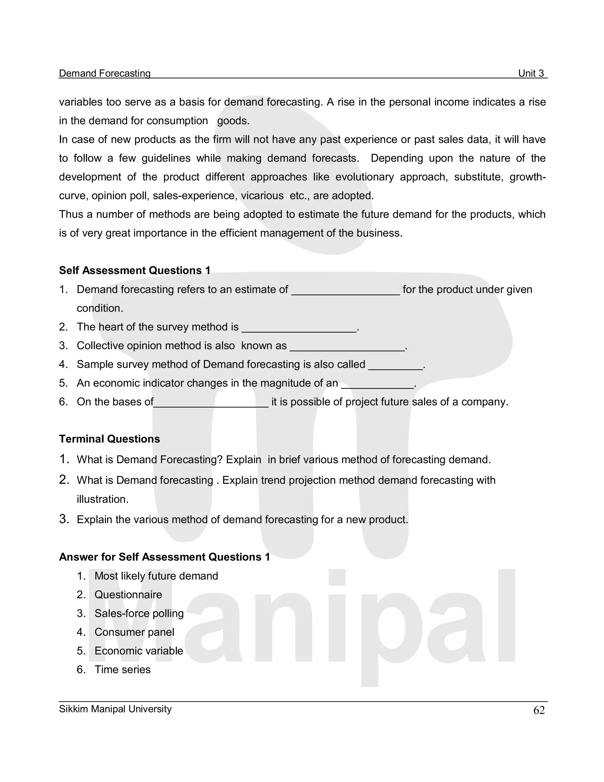 Demand Forecasting                                                                                  Unit 3 

variables too serve as a basis for demand forecasting. A rise in the personal income indicates a rise 
in the demand for consumption   goods. 
In case of new products as the firm will not have any past experience or past sales data, it will have 
to  follow  a  few  guidelines  while  making  demand  forecasts.    Depending  upon  the  nature  of  the 
development  of  the  product  different  approaches  like  evolutionary  approach,  substitute,  growth­ 
curve, opinion poll, sales­experience, vicarious  etc., are adopted. 
Thus a number of methods are being adopted to estimate the future demand for the products, which 
is of very great importance in the efficient management of the business. 


Self Assessment Questions 1 
1.  Demand forecasting refers to an estimate of __________________ for the product under given 
    condition. 
2.  The heart of the survey method is ___________________. 
3.  Collective opinion method is also  known as ___________________. 
4.  Sample survey method of Demand forecasting is also called _________. 
5.  An economic indicator changes in the magnitude of an ____________. 
6.  On the bases of___________________ it is possible of project future sales of a company. 


Terminal Questions 
1.  What is Demand Forecasting? Explain  in brief various method of forecasting demand. 
2.  What is Demand forecasting . Explain trend projection method demand forecasting with 
    illustration. 
3.  Explain the various method of demand forecasting for a new product. 

Answer for Self Assessment Questions 1 
    1.  Most likely future demand 
    2.  Questionnaire 
    3.  Sales­force polling 
    4.  Consumer panel 
    5.  Economic variable 
    6.  Time series


Sikkim Manipal University                                                                              62 
 