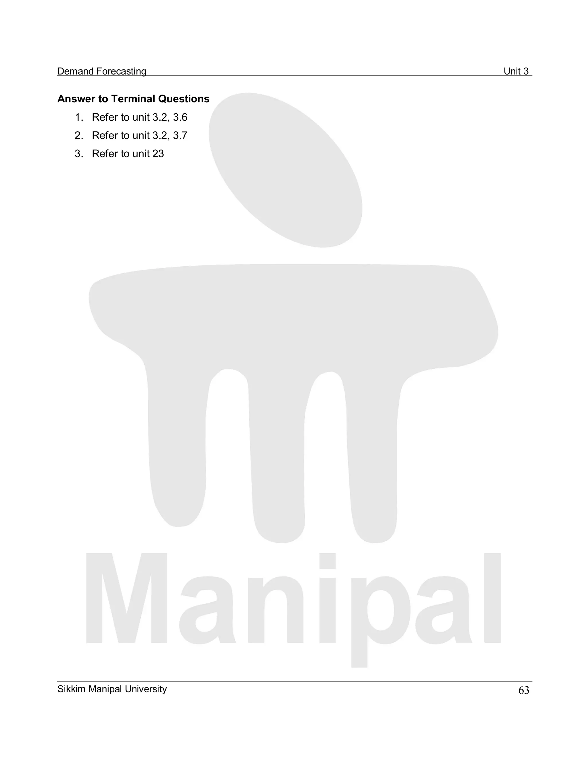 Demand Forecasting                Unit 3 

Answer to Terminal Questions 
    1.  Refer to unit 3.2, 3.6 
    2.  Refer to unit 3.2, 3.7 
    3.  Refer to unit 23




Sikkim Manipal University            63 
 