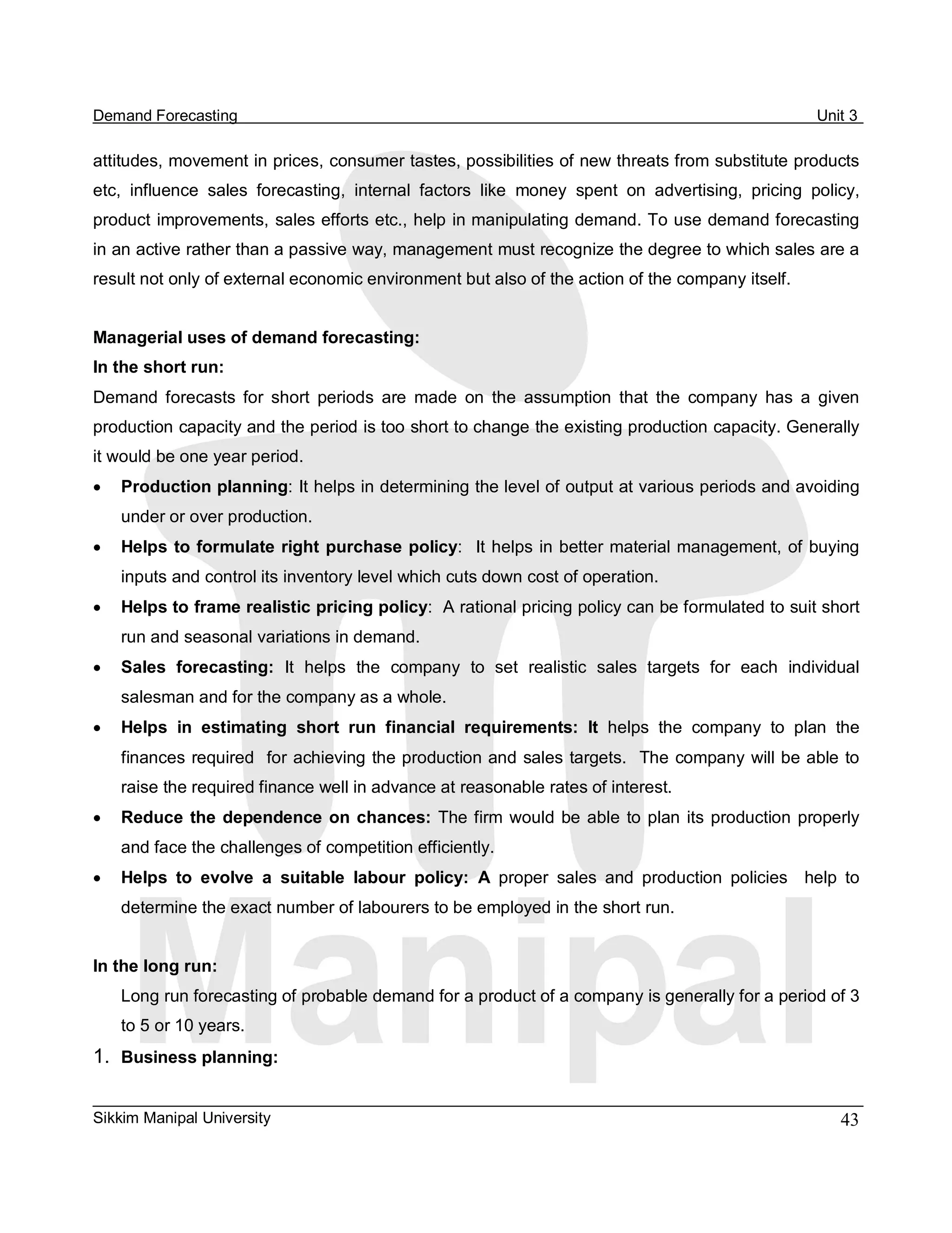 Demand Forecasting                                                                                       Unit 3 

attitudes, movement in prices, consumer tastes, possibilities of new threats from substitute products 
etc,  influence  sales  forecasting,  internal  factors  like  money  spent  on  advertising,  pricing  policy, 
product improvements, sales efforts etc., help in manipulating demand. To use demand forecasting 
in an active rather than a passive way, management must recognize the degree to which sales are a 
result not only of external economic environment but also of the action of the company itself. 


Managerial uses of demand forecasting: 
In the short run: 
Demand  forecasts  for  short  periods  are  made  on  the  assumption  that  the  company  has  a  given 
production capacity and the period is too short to change the existing production capacity. Generally 
it would be one year period.
·   Production planning: It helps in determining the level of output at various periods and avoiding 
    under or over production.
·   Helps  to formulate right purchase policy:   It helps in better material management, of buying 
    inputs and control its inventory level which cuts down cost of operation.
·   Helps to frame realistic pricing policy:  A rational pricing policy can be formulated to suit short 
    run and seasonal variations in demand.
·   Sales  forecasting:  It  helps  the  company  to  set  realistic  sales  targets  for  each  individual 
    salesman and for the company as a whole.
·   Helps  in  estimating  short  run  financial  requirements:  It  helps  the  company  to  plan  the 
    finances required  for achieving the production and sales targets.  The company will be able to 
    raise the required finance well in advance at reasonable rates of interest.
·   Reduce  the  dependence  on  chances:  The firm  would  be  able  to  plan  its  production  properly 
    and face the challenges of competition efficiently.
·   Helps  to  evolve  a  suitable  labour  policy:  A  proper  sales  and  production  policies    help  to 
    determine the exact number of labourers to be employed in the short run. 


In the long run: 
    Long run forecasting of probable demand for a product of a company is generally for a period of 3 
    to 5 or 10 years. 
1.  Business planning:

Sikkim Manipal University                                                                                   43 
 