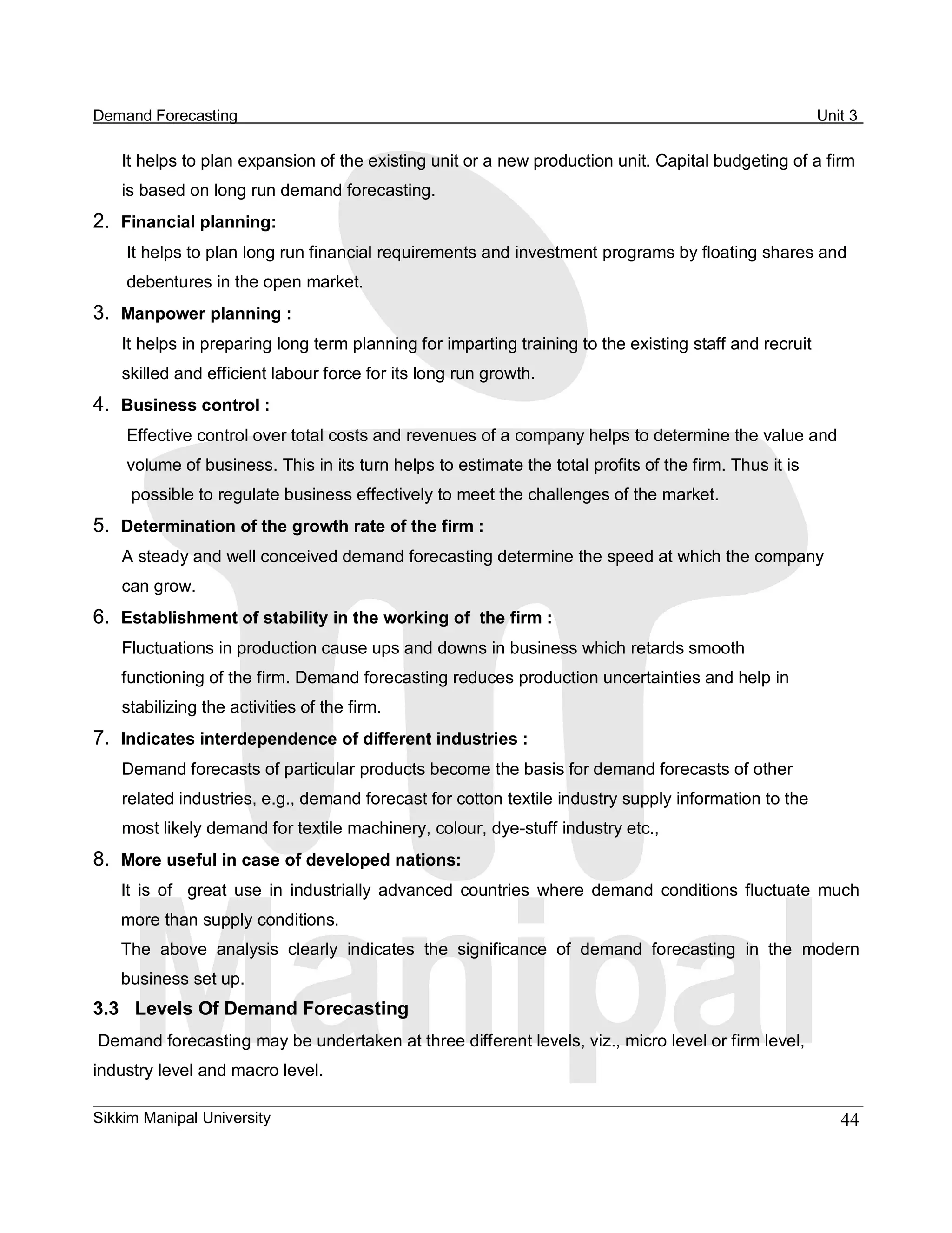 Demand Forecasting                                                                                       Unit 3 

    It helps to plan expansion of the existing unit or a new production unit. Capital budgeting of a firm 
    is based on long run demand forecasting. 
2.  Financial planning: 
    It helps to plan long run financial requirements and investment programs by floating shares and 
    debentures in the open market. 
3.  Manpower planning : 
    It helps in preparing long term planning for imparting training to the existing staff and recruit 
    skilled and efficient labour force for its long run growth. 
4.  Business control : 
    Effective control over total costs and revenues of a company helps to determine the value and 
    volume of business. This in its turn helps to estimate the total profits of the firm. Thus it is 
     possible to regulate business effectively to meet the challenges of the market. 
5.  Determination of the growth rate of the firm : 
    A steady and well conceived demand forecasting determine the speed at which the company 
    can grow. 
6.  Establishment of stability in the working of  the firm : 
    Fluctuations in production cause ups and downs in business which retards smooth 
    functioning of the firm. Demand forecasting reduces production uncertainties and help in 
    stabilizing the activities of the firm. 
7.  Indicates interdependence of different industries : 
    Demand forecasts of particular products become the basis for demand forecasts of other 
    related industries, e.g., demand forecast for cotton textile industry supply information to the 
    most likely demand for textile machinery, colour, dye­stuff industry etc., 
8.  More useful in case of developed nations: 
    It  is  of    great  use  in  industrially  advanced  countries  where  demand  conditions  fluctuate  much 
    more than supply conditions. 
    The  above  analysis  clearly  indicates  the  significance  of  demand  forecasting  in  the  modern 
    business set up. 
3.3  Levels Of Demand Forecasting 
Demand forecasting may be undertaken at three different levels, viz., micro level or firm level, 
industry level and macro level.

Sikkim Manipal University                                                                                   44 
 
