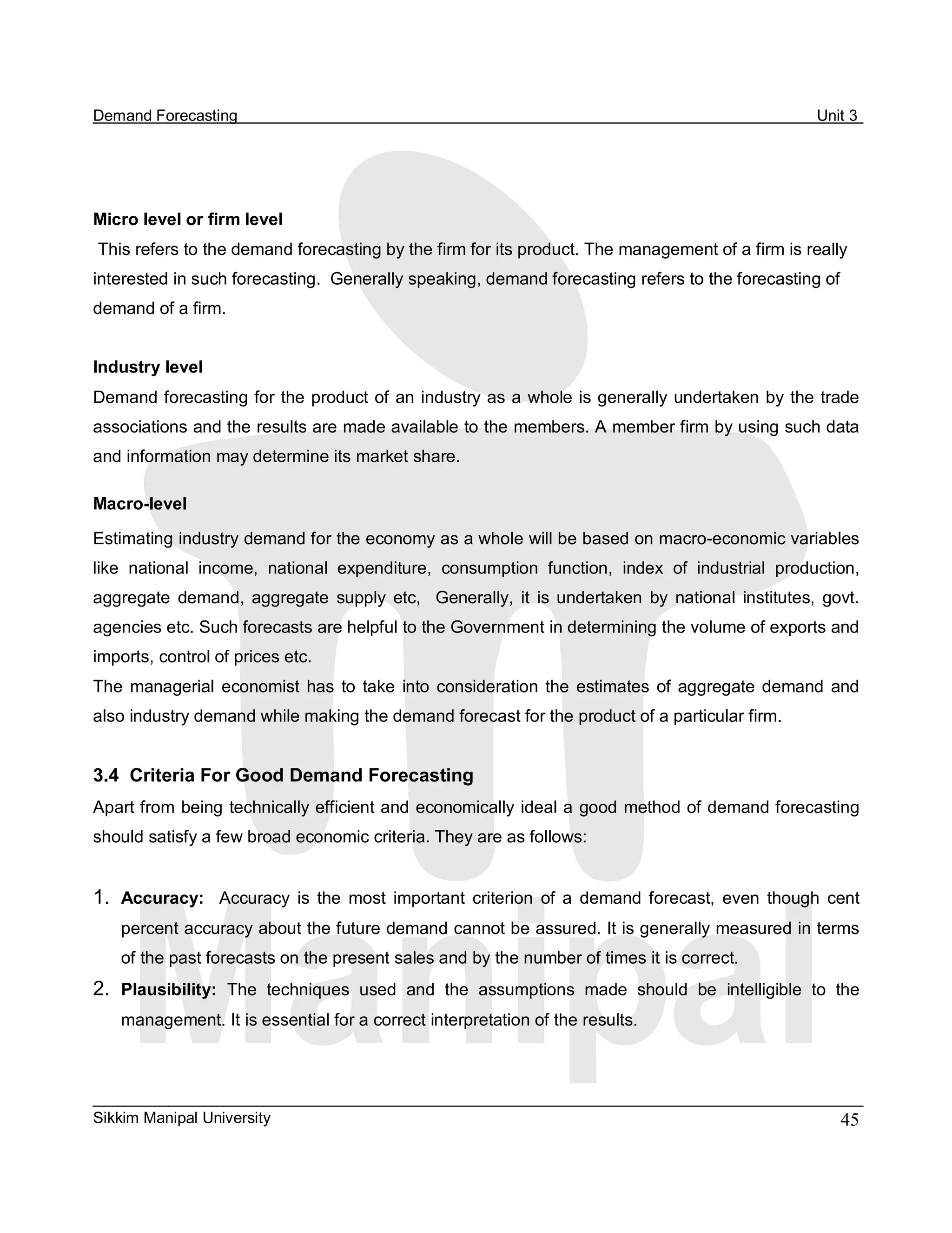 Demand Forecasting                                                                                       Unit 3 




Micro level or firm level 
This refers to the demand forecasting by the firm for its product. The management of a firm is really 
interested in such forecasting.  Generally speaking, demand forecasting refers to the forecasting of 
demand of a firm. 


Industry level 
Demand forecasting for the product of an industry as a whole is generally undertaken by the trade 
associations and the results are made available to the members. A member firm by using such data 
and information may determine its market share. 

Macro­level 

Estimating industry demand for the economy as a whole will be based on macro­economic variables 
like  national  income,  national  expenditure,  consumption  function,  index  of  industrial  production, 
aggregate  demand,  aggregate  supply  etc,    Generally,  it  is  undertaken  by  national  institutes,  govt. 
agencies etc. Such forecasts are helpful to the Government in determining the volume of exports and 
imports, control of prices etc. 
The  managerial  economist  has  to  take  into  consideration  the  estimates  of  aggregate  demand  and 
also industry demand while making the demand forecast for the product of a particular firm. 


3.4  Criteria For Good Demand Forecasting 
Apart from being technically efficient and economically ideal a good method of demand forecasting 
should satisfy a few broad economic criteria. They are as follows: 


1.  Accuracy:  Accuracy  is  the  most  important  criterion  of  a  demand  forecast,  even  though  cent 
    percent accuracy about the future demand cannot be assured. It is generally measured in terms 
    of the past forecasts on the present sales and by the number of times it is correct. 
2.  Plausibility:  The  techniques  used  and  the  assumptions  made  should  be  intelligible  to  the 
    management. It is essential for a correct interpretation of the results.




Sikkim Manipal University                                                                                   45 
 
