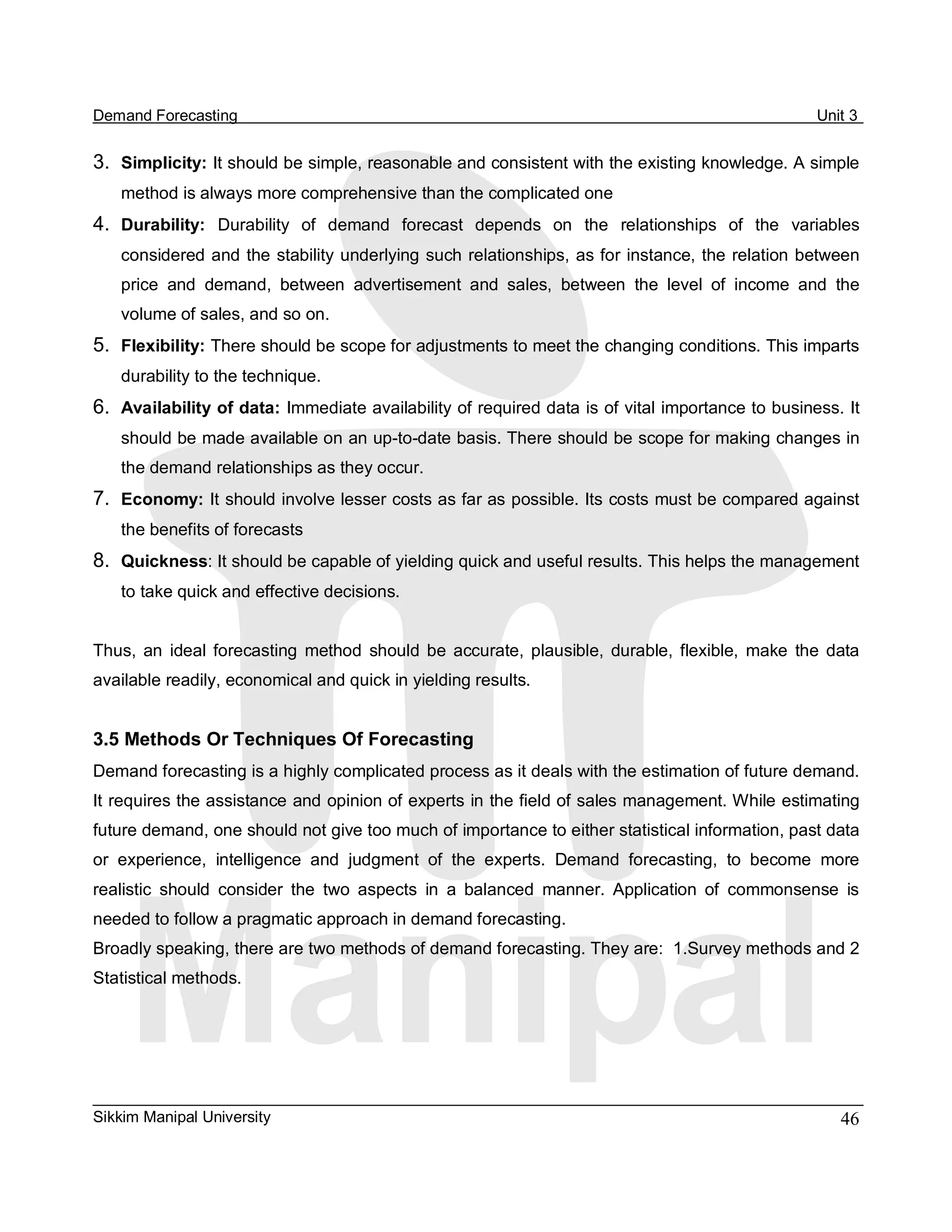 Demand Forecasting                                                                                      Unit 3 


3.  Simplicity: It should be simple, reasonable and consistent with the existing knowledge. A simple 
    method is always more comprehensive than the complicated one 
4.  Durability:  Durability  of  demand  forecast  depends  on  the  relationships  of  the  variables 
    considered and the stability underlying such relationships, as for instance, the relation between 
    price  and  demand,  between  advertisement  and  sales,  between  the  level  of  income  and  the 
    volume of sales, and so on. 
5.  Flexibility: There should be scope for adjustments to meet the changing conditions. This imparts 
    durability to the technique. 
6.  Availability of data: Immediate availability of required data is of vital importance to business. It 
    should be made available on an up­to­date basis. There should be scope for making changes in 
    the demand relationships as they occur. 
7.  Economy: It should involve lesser costs as far as possible. Its costs must be compared against 
    the benefits of forecasts 
8.  Quickness: It should be capable of yielding quick and useful results. This helps the management 
    to take quick and effective decisions. 


Thus,  an  ideal  forecasting  method  should  be  accurate,  plausible,  durable,  flexible,  make  the  data 
available readily, economical and quick in yielding results. 


3.5 Methods Or Techniques Of Forecasting 
Demand forecasting is a highly complicated process as it deals with the estimation of future demand. 
It requires the assistance and opinion of experts in the field of sales management. While estimating 
future demand, one should not give too much of importance to either statistical information, past data 
or  experience,  intelligence  and  judgment  of  the  experts.  Demand  forecasting,  to  become  more 
realistic  should  consider  the  two  aspects  in  a  balanced  manner.  Application  of  commonsense  is 
needed to follow a pragmatic approach in demand forecasting. 
Broadly speaking, there are two methods of demand forecasting. They are:  1.Survey methods and 2 
Statistical methods.




Sikkim Manipal University                                                                                  46 
 