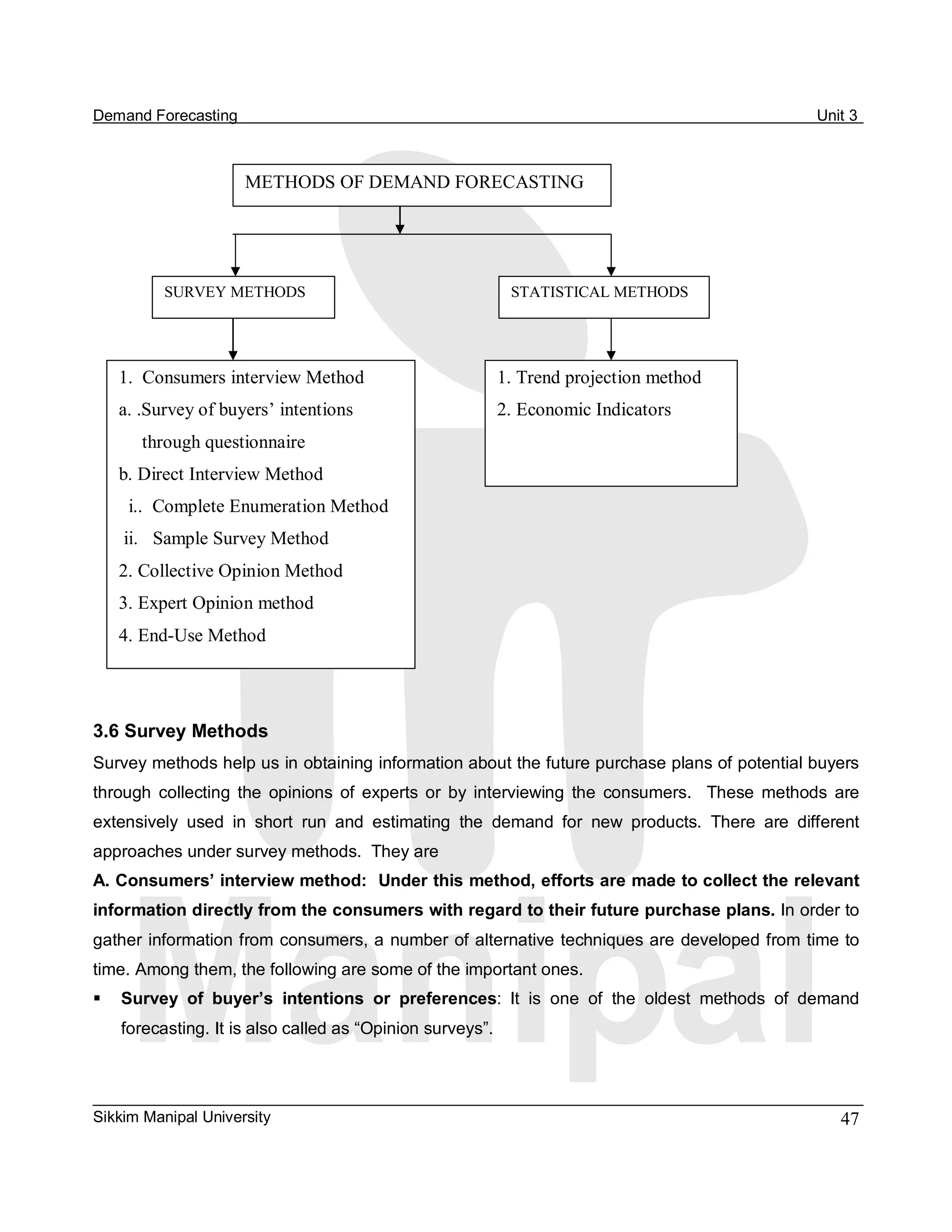 Demand Forecasting                                                                                     Unit 3 



                      METHODS OF DEMAND FORECASTING 




          SURVEY METHODS                                    STATISTICAL METHODS 




   1.  Consumers interview Method                        1. Trend projection method 
   a. .Survey of buyers’ intentions                      2. Economic Indicators
       through questionnaire 
   b. Direct Interview Method 
     i..  Complete Enumeration Method 
    ii.  Sample Survey Method 
   2. Collective Opinion Method 
   3. Expert Opinion method 
   4. End­Use Method 




3.6 Survey Methods 
Survey methods help us in obtaining information about the future purchase plans of potential buyers 
through  collecting  the  opinions  of  experts  or  by  interviewing  the  consumers.    These  methods  are 
extensively  used  in  short  run  and  estimating  the  demand  for  new  products.  There  are  different 
approaches under survey methods.  They are 
A. Consumers’ interview method:  Under this method, efforts are made to collect the relevant 
information directly from the consumers with regard to their future purchase plans. In order to 
gather information from consumers, a number of alternative techniques are developed from time to 
time. Among them, the following are some of the important ones. 
§  Survey  of  buyer’s  intentions  or  preferences:  It  is  one  of  the  oldest  methods  of  demand 
    forecasting. It is also called as “Opinion surveys”. 




Sikkim Manipal University                                                                                 47 
 