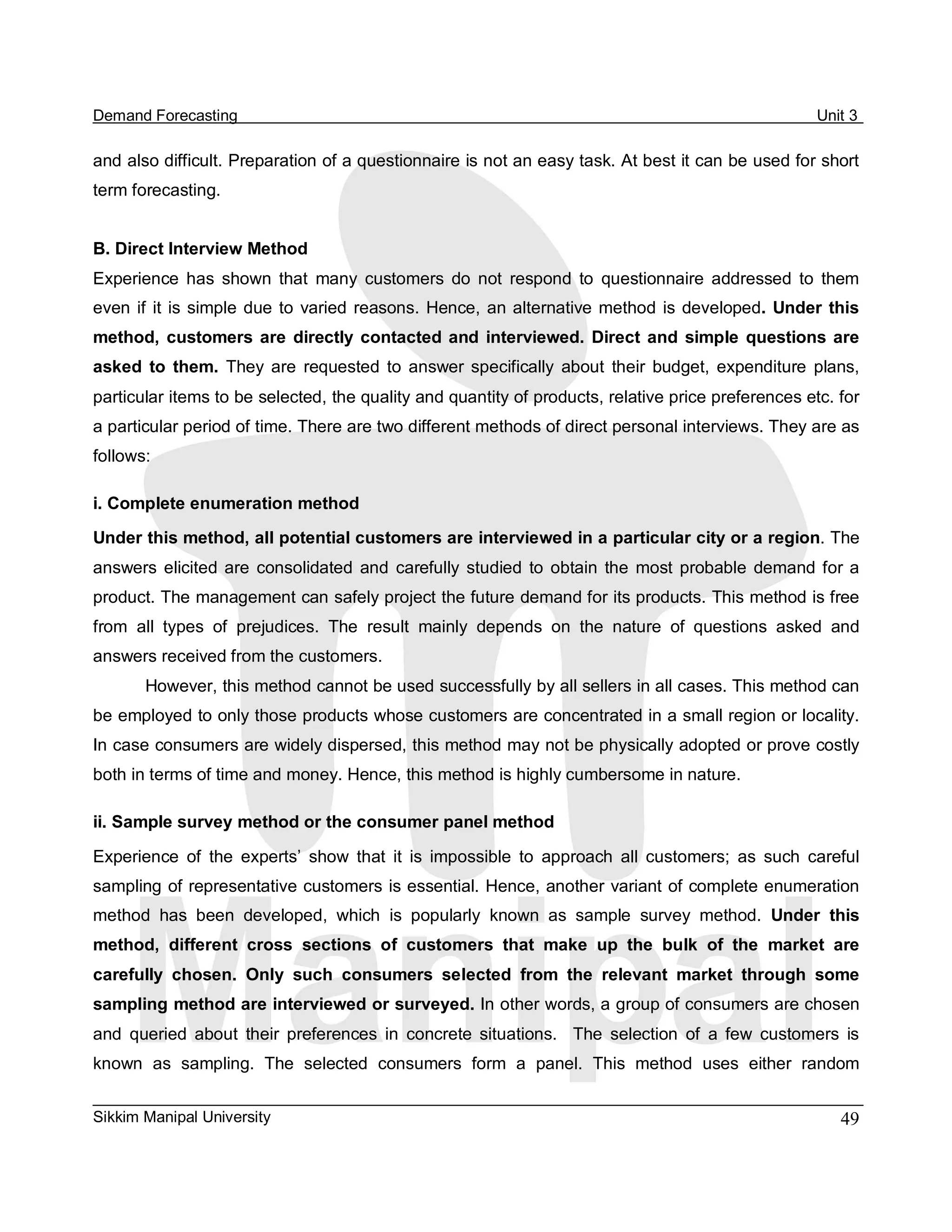 Demand Forecasting                                                                                        Unit 3 

and also difficult. Preparation of a questionnaire is not an easy task. At best it can be used for short 
term forecasting. 


B. Direct Interview Method 
Experience  has  shown  that  many  customers  do  not  respond  to  questionnaire  addressed  to  them 
even  if  it  is  simple  due  to  varied  reasons.  Hence,  an alternative  method  is  developed.  Under  this 
method,  customers  are  directly  contacted  and  interviewed.  Direct  and  simple  questions  are 
asked  to  them.  They  are  requested  to  answer  specifically  about  their  budget,  expenditure  plans, 
particular items to be selected, the quality and quantity of products, relative price preferences etc. for 
a particular period of time. There are two different methods of direct personal interviews. They are as 
follows: 

i. Complete enumeration method 
Under this method, all potential customers are interviewed in a particular city or a region. The 
answers  elicited  are  consolidated  and  carefully  studied  to  obtain  the  most  probable  demand  for  a 
product. The management can safely project the future demand for its products. This method is free 
from  all  types  of  prejudices.  The  result  mainly  depends  on  the  nature  of  questions  asked  and 
answers received from the customers. 
       However, this method cannot be used successfully by all sellers in all cases. This method can 
be employed to only those products whose customers are concentrated in a small region or locality. 
In case consumers are widely dispersed, this method may not be physically adopted or prove costly 
both in terms of time and money. Hence, this method is highly cumbersome in nature. 

ii. Sample survey method or the consumer panel method 

Experience  of  the  experts’  show  that  it  is  impossible  to  approach  all  customers;  as  such  careful 
sampling of representative customers is essential. Hence, another variant of complete enumeration 
method  has  been  developed,  which  is  popularly  known  as  sample  survey  method.  Under  this 
method,  different  cross  sections  of  customers  that  make  up  the  bulk  of  the  market  are 
carefully  chosen.  Only  such  consumers  selected  from  the  relevant  market  through  some 
sampling method are interviewed or surveyed. In other words, a group of consumers are chosen 
and  queried  about  their  preferences  in  concrete  situations.    The  selection  of  a  few  customers  is 
known  as  sampling.  The  selected  consumers  form  a  panel.  This  method  uses  either  random


Sikkim Manipal University                                                                                    49 
 