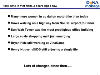 2
 Many more women in ao dai on motorbike than today
 Cows walking on a highway from Noi Bai airport to Hanoi
 Sun Wah Tower was the most prestigious office building
 Large scale shopping mall just emerging
 Bryan Pelz still working at VinaGame
 Henry Nguyen @IDG still enjoying a single life
First Time in Viet Nam, 3 Years Ago I saw
Lots of changes since then…..
 