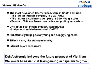 4
Vietnam Hidden Gem
 The most developed Internet ecosystem in South East Asia
- The largest Internet company in SEA - VNG
- The largest E-commerce company in SEA - Vatgia.com
- Several 1000+ employee companies supporting ecosystem
 One of the best mobile infrastructure in Asia
- Ubiquitous mobile broadband 3G+Wifi
 Substantially large pool of young and hungry engineers
 Silicon Valley like startup mentality
 Internet savvy consumers
DeNA strongly believes the future prospect of Viet Nam
We wants to assist Viet Nam gaming ecosystem to grow
 