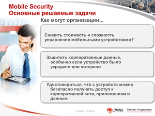 Mobile Security
Основные решаемые задачи
        Как могут организации...

         Снизить стоимость и сложность
         управления мобильными устройствами?



          Защитить корпоративные данные,
           особенно если устройство было
           украдено или потеряно



          Удостовериться, что с устройств можно
           безопасно получать доступ к
           корпоративной сети, приложениям и
           данным

                      Copyright 2011 Trend Micro Inc.
 