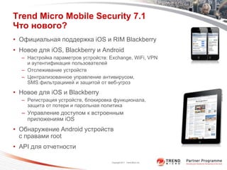 Trend Micro Mobile Security 7.1
Что нового?
• Официальная поддержка iOS и RIM Blackberry
• Новое для iOS, Blackberry и Android
  – Настройка параметров устройств: Exchange, WiFi, VPN
    и аутентификация пользователей
  – Отслеживание устройств
  – Централизованное управление антивирусом,
    SMS фильтрациией и защитой от веб-угроз

• Новое для iOS и Blackberry
  – Регистрация устройств, блокировка функционала,
    защита от потери и парольная политика
  – Управление доступом к встроенным
    приложениям iOS
• Обнаружение Android устройств
  с правами root
• API для отчетности

                                     Copyright 2011 Trend Micro Inc.
 