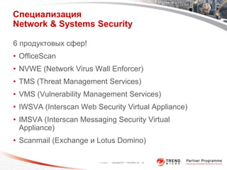Специализация
Network & Systems Security

6 продуктовых сфер!
• OfficeScan
• NVWE (Network Virus Wall Enforcer)
• TMS (Threat Management Services)
• VMS (Vulnerability Management Services)
• IWSVA (Interscan Web Security Virtual Appliance)
• IMSVA (Interscan Messaging Security Virtual
  Appliance)
• Scanmail (Exchange и Lotus Domino)

                        11/17/2011   Copyright 2011 Trend Micro Inc. 18
 