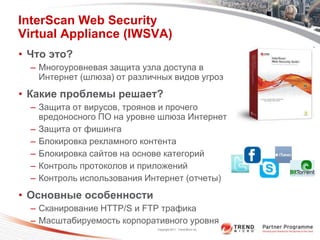 InterScan Web Security
Virtual Appliance (IWSVA)
• Что это?
  – Многоуровневая защита узла доступа в
    Интернет (шлюза) от различных видов угроз
• Какие проблемы решает?
  – Защита от вирусов, троянов и прочего
    вредоносного ПО на уровне шлюза Интернет
  – Защита от фишинга
  – Блокировка рекламного контента
  – Блокировка сайтов на основе категорий
  – Контроль протоколов и приложений
  – Контроль использования Интернет (отчеты)
• Основные особенности
  – Сканирование HTTP/S и FTP трафика
  – Масштабируемость корпоративного уровня
                              Copyright 2011 Trend Micro Inc.
 