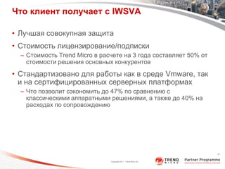 Что клиент получает с IWSVA

• Лучшая совокупная защита
• Стоимость лицензирование/подписки
  – Стоимость Trend Micro в расчете на 3 года составляет 50% от
    стоимости решения основных конкурентов
• Стандартизовано для работы как в среде Vmware, так
  и на сертифицированных серверных платформах
  – Что позволит сэкономить до 47% по сравнению с
    классическими аппаратными решениями, а также до 40% на
    расходах по сопровождению




                                                                  20



                               Copyright 2011 Trend Micro Inc.
 