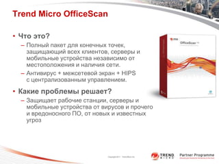 Trend Micro OfficeScan

• Что это?
  – Полный пакет для конечных точек,
    защищающий всех клиентов, серверы и
    мобильные устройства независимо от
    местоположения и наличия сети.
  – Антивирус + межсетевой экран + HIPS
    с централизованным управлением.
• Какие проблемы решает?
  – Защищает рабочие станции, серверы и
    мобильные устройства от вирусов и прочего
    и вредоносного ПО, от новых и известных
    угроз




                              Copyright 2011 Trend Micro Inc.
 