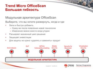 Trend Micro OfficeScan
Большая гибкость

Модульная архитектура OfficeScan
Выберите, что вы хотите развернуть, когда и где
•     Легко и быстро добавить
       – Сразу же после появления новой технологии
       – Изменения можно внести когда угодно
•     Расширяет жизненный цикл решения
•     Защищает инвестиции
•     Для защиты не нужно «удалять и заменять» продукт

                     DLP            HIPS &                   Mobile             Security for   Virtualization
    Anti-malware             Vulnerability shielding         Security           Macintosh         Security




                       МОДУЛЬНАЯ АРХИТЕКТУРА

                                              Copyright 2011 Trend Micro Inc.
 