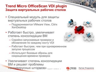 Trend Micro OfficeScan VDI plugin
Защита виртуальных рабочих столов

• Специальный модуль для защиты
  виртуальных рабочих столов
  – Поддерживается VMware View, Citrix
    XenDesktop
• Работает быстро, увеличивает
  степень консолидации ВМ
  – Серийно запускаемые проверки и
    обновления по каждому хосту VDI
  – Работает быстрее, чем при одновременном
    запуске процессов
  – Использует базовые образы для
    сокращения времени проверок
• Увеличивает степень консолидации
  ВМ и решает проблемы
  «антивирусных штормов»
                      Classification 11/17/2011   Copyright 2011 Trend Micro Inc.   6
 