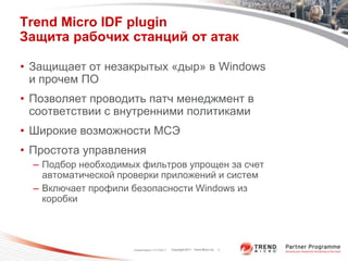 Trend Micro IDF plugin
Защита рабочих станций от атак

• Защищает от незакрытых «дыр» в Windows
  и прочем ПО
• Позволяет проводить патч менеджмент в
  соответствии с внутренними политиками
• Широкие возможности МСЭ
• Простота управления
  – Подбор необходимых фильтров упрощен за счет
    автоматической проверки приложений и систем
  – Включает профили безопасности Windows из
    коробки




                     Classification 11/17/2011   Copyright 2011 Trend Micro Inc.   7
 