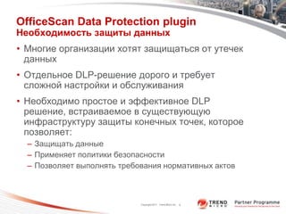 OfficeScan Data Protection plugin
Необходимость защиты данных
• Многие организации хотят защищаться от утечек
  данных
• Отдельное DLP-решение дорого и требует
  сложной настройки и обслуживания
• Необходимо простое и эффективное DLP
  решение, встраиваемое в существующую
  инфраструктуру защиты конечных точек, которое
  позволяет:
  – Защищать данные
  – Применяет политики безопасности
  – Позволяет выполнять требования нормативных актов



                             Copyright 2011 Trend Micro Inc.   8
 