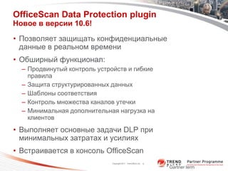 OfficeScan Data Protection plugin
Новое в версии 10.6!

• Позволяет защищать конфиденциальные
  данные в реальном времени
• Обширный функционал:
  – Продвинутый контроль устройств и гибкие
    правила
  – Защита структурированных данных
  – Шаблоны соответствия
  – Контроль множества каналов утечки
  – Минимальная дополнительная нагрузка на
    клиентов
• Выполняет основные задачи DLP при
  минимальных затратах и усилиях
• Встраивается в консоль OfficeScan
                             Copyright 2011 Trend Micro Inc.   9

                                                                   * Gartner term
 