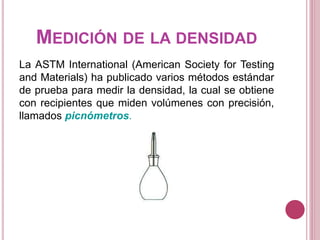 MEDICIÓN DE LA DENSIDAD
La ASTM International (American Society for Testing
and Materials) ha publicado varios métodos estándar
de prueba para medir la densidad, la cual se obtiene
con recipientes que miden volúmenes con precisión,
llamados picnómetros.
 